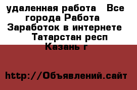 удаленная работа - Все города Работа » Заработок в интернете   . Татарстан респ.,Казань г.